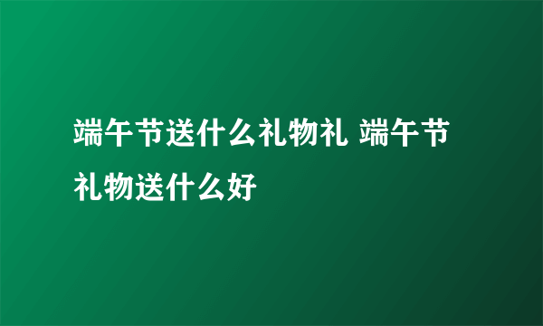 端午节送什么礼物礼 端午节礼物送什么好