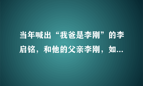 当年喊出“我爸是李刚”的李启铭，和他的父亲李刚，如今现状如何