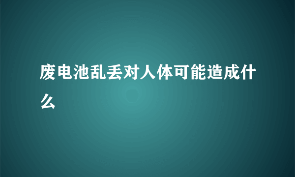 废电池乱丢对人体可能造成什么