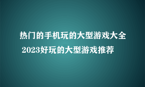 热门的手机玩的大型游戏大全 2023好玩的大型游戏推荐