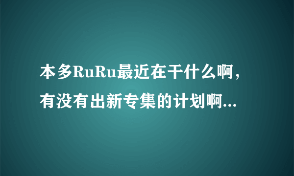 本多RuRu最近在干什么啊，有没有出新专集的计划啊，谁知道她的近况啊？