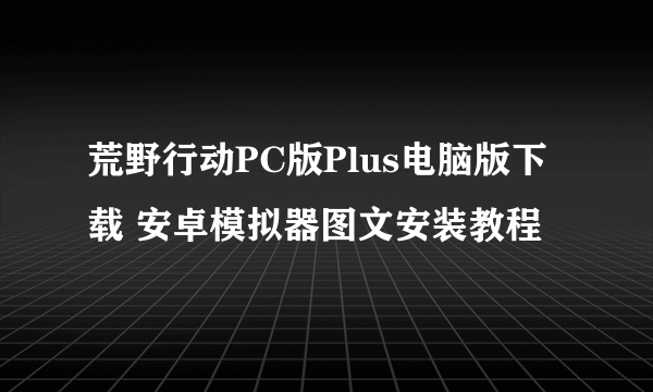 荒野行动PC版Plus电脑版下载 安卓模拟器图文安装教程