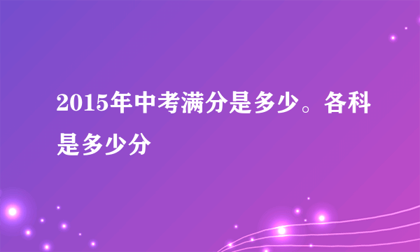 2015年中考满分是多少。各科是多少分