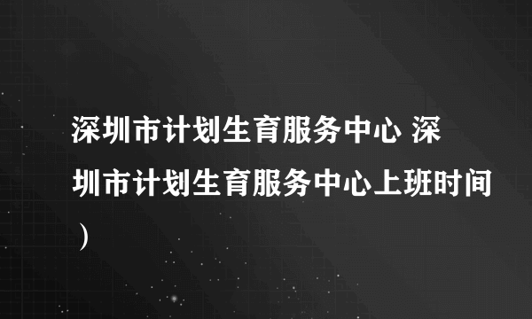 深圳市计划生育服务中心 深圳市计划生育服务中心上班时间）