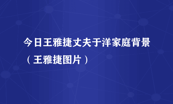 今日王雅捷丈夫于洋家庭背景（王雅捷图片）