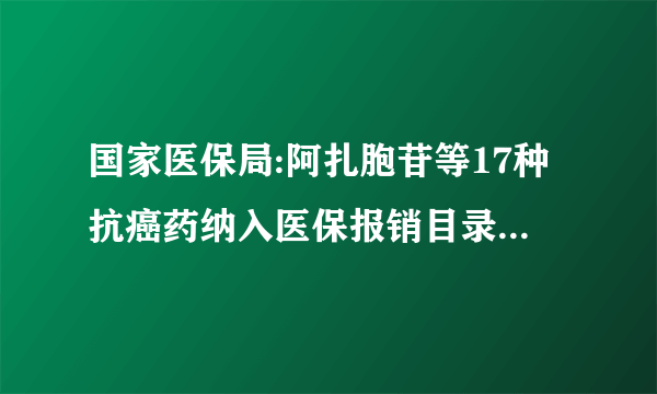 国家医保局:阿扎胞苷等17种抗癌药纳入医保报销目录,平均降价56.7%