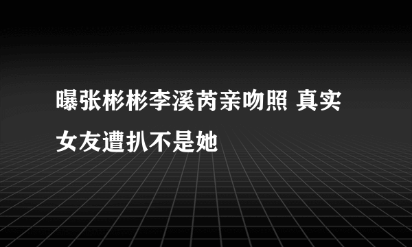 曝张彬彬李溪芮亲吻照 真实女友遭扒不是她