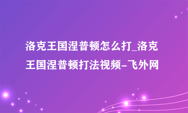 洛克王国涅普顿怎么打_洛克王国涅普顿打法视频-飞外网