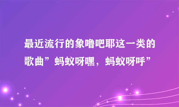 最近流行的象噜吧耶这一类的歌曲”蚂蚁呀嘿，蚂蚁呀呼”