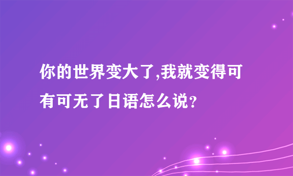 你的世界变大了,我就变得可有可无了日语怎么说？