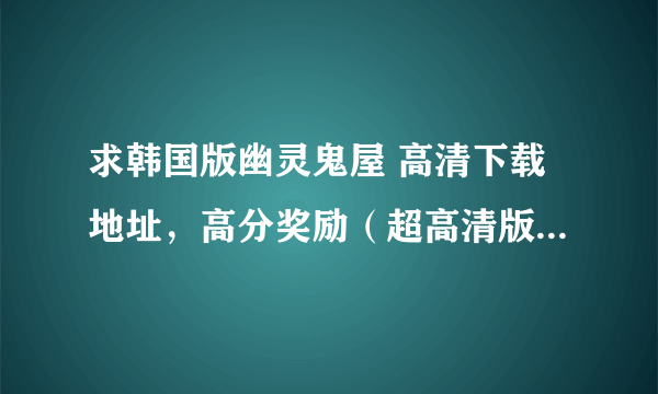 求韩国版幽灵鬼屋 高清下载地址，高分奖励（超高清版)，张瑞希演的那个。