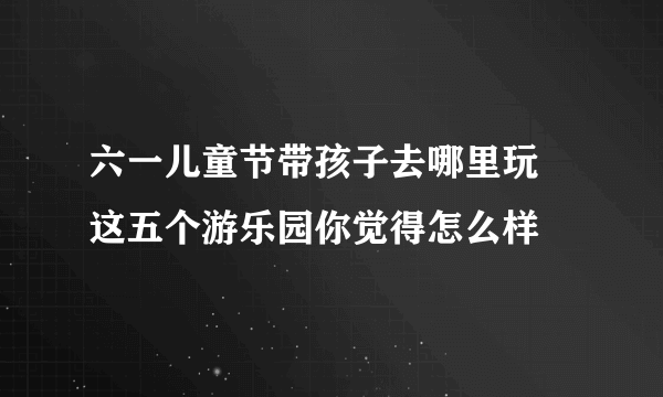 六一儿童节带孩子去哪里玩 这五个游乐园你觉得怎么样