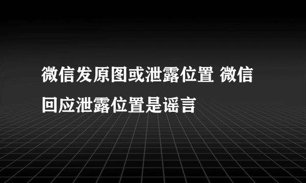 微信发原图或泄露位置 微信回应泄露位置是谣言