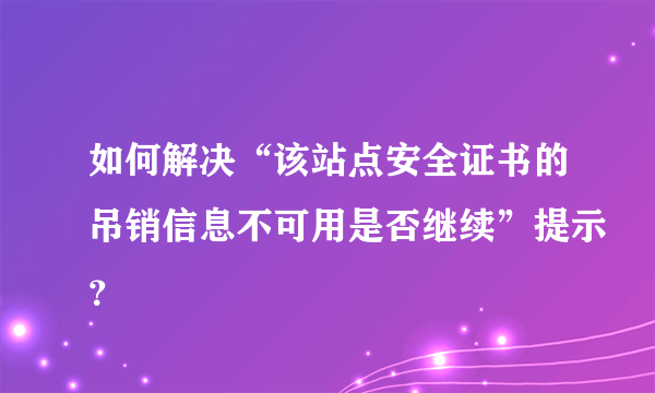 如何解决“该站点安全证书的吊销信息不可用是否继续”提示？