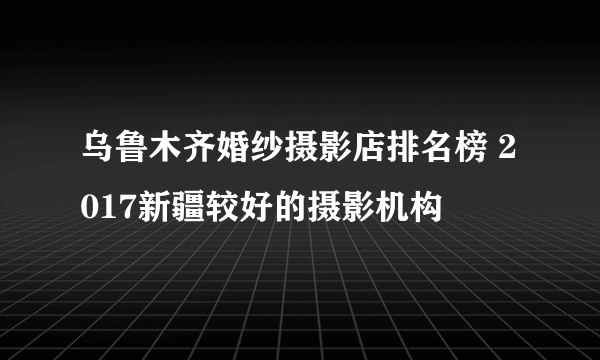 乌鲁木齐婚纱摄影店排名榜 2017新疆较好的摄影机构