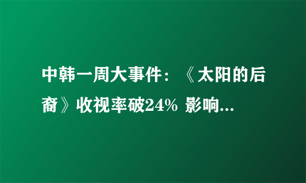 中韩一周大事件：《太阳的后裔》收视率破24% 影响力有望超过《星你》