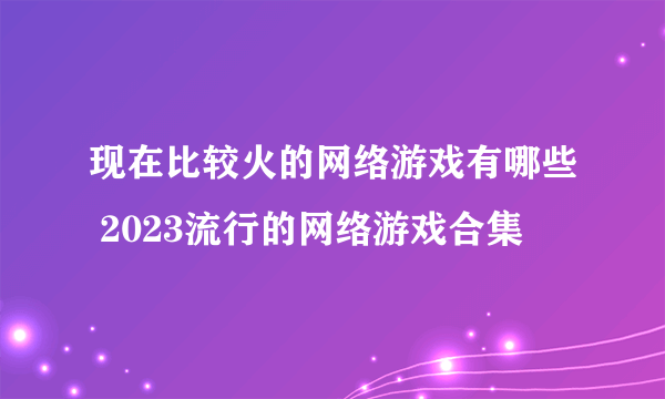 现在比较火的网络游戏有哪些 2023流行的网络游戏合集