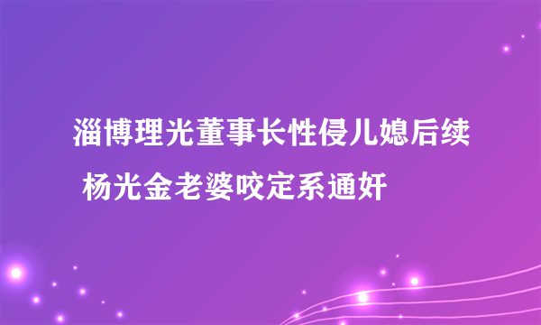 淄博理光董事长性侵儿媳后续 杨光金老婆咬定系通奸