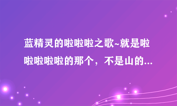 蓝精灵的啦啦啦之歌~就是啦啦啦啦啦的那个，不是山的那边海的那边，求~邮箱429419009@qq.com，谢谢