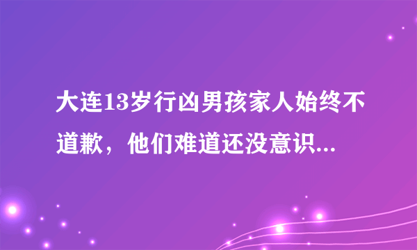 大连13岁行凶男孩家人始终不道歉，他们难道还没意识到自己的错误？