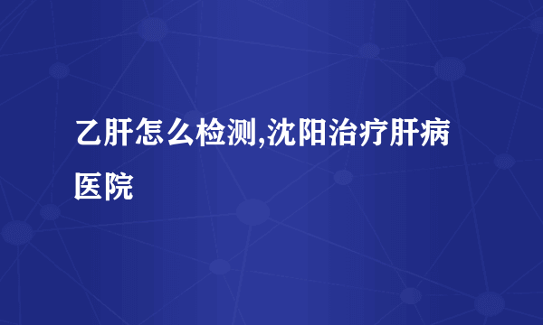 乙肝怎么检测,沈阳治疗肝病医院