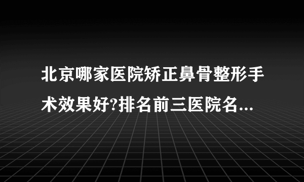 北京哪家医院矫正鼻骨整形手术效果好?排名前三医院名单双手奉上!