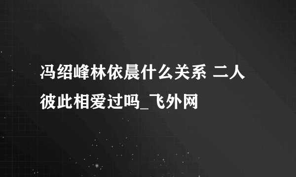 冯绍峰林依晨什么关系 二人彼此相爱过吗_飞外网