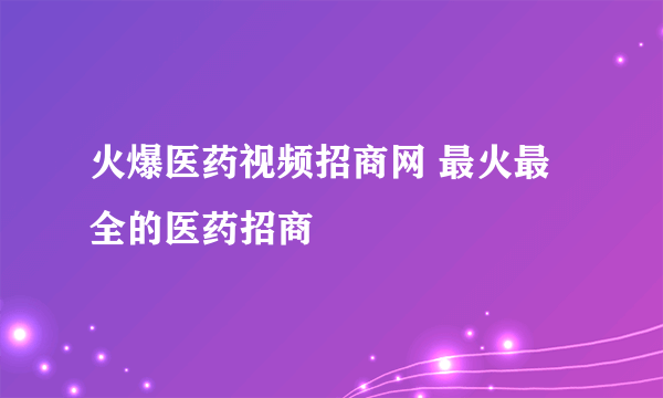 火爆医药视频招商网 最火最全的医药招商