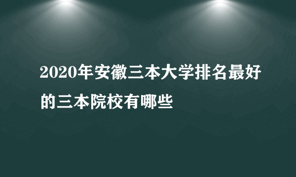 2020年安徽三本大学排名最好的三本院校有哪些