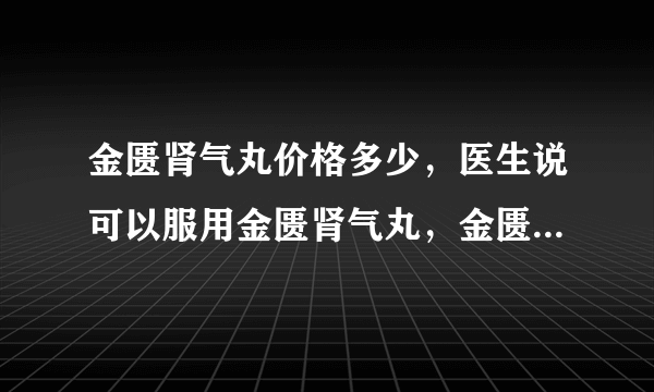 金匮肾气丸价格多少，医生说可以服用金匮肾气丸，金匮肾气丸价格多少。