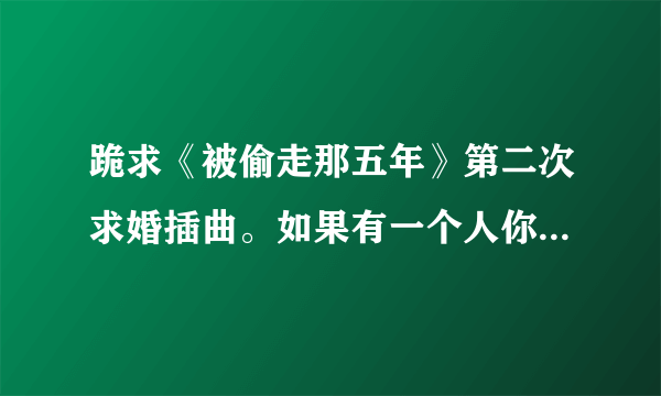 跪求《被偷走那五年》第二次求婚插曲。如果有一个人你注定要爱上他，，，