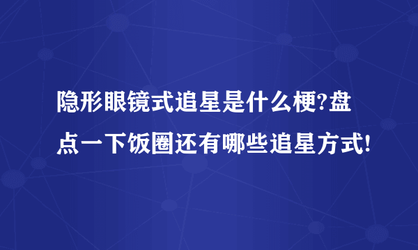 隐形眼镜式追星是什么梗?盘点一下饭圈还有哪些追星方式!