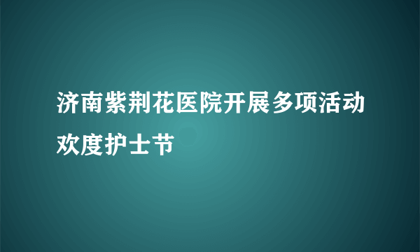 济南紫荆花医院开展多项活动欢度护士节