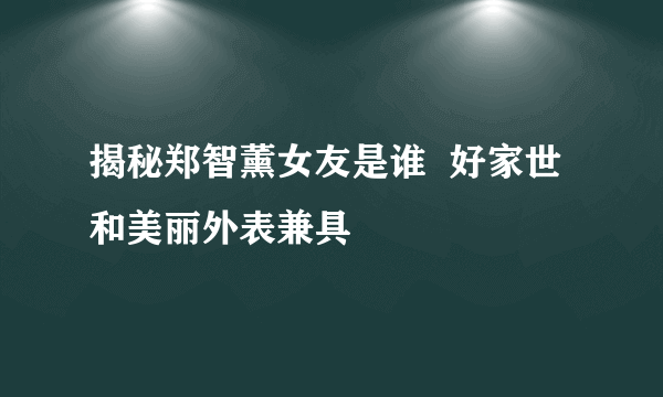 揭秘郑智薰女友是谁  好家世和美丽外表兼具