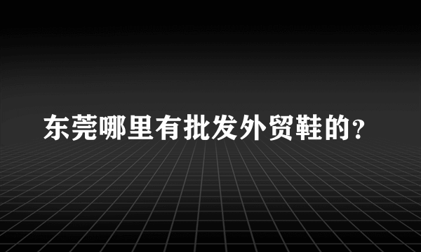 东莞哪里有批发外贸鞋的？