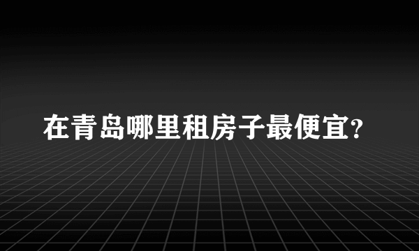 在青岛哪里租房子最便宜？