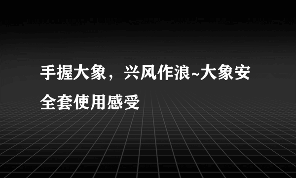 手握大象，兴风作浪~大象安全套使用感受