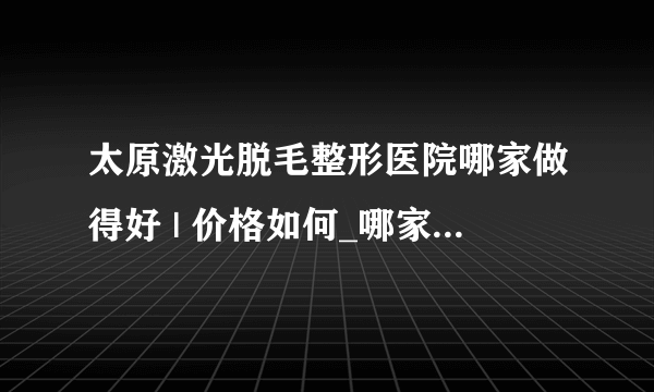 太原激光脱毛整形医院哪家做得好 | 价格如何_哪家医院激光脱毛好？