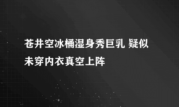 苍井空冰桶湿身秀巨乳 疑似未穿内衣真空上阵