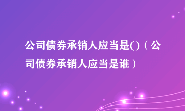 公司债券承销人应当是()（公司债券承销人应当是谁）