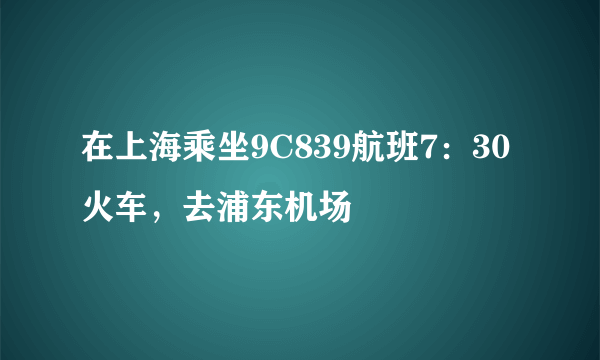 在上海乘坐9C839航班7：30火车，去浦东机场