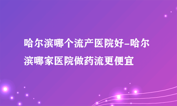 哈尔滨哪个流产医院好-哈尔滨哪家医院做药流更便宜