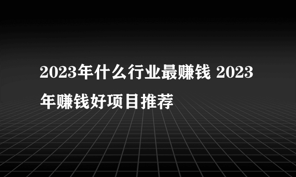 2023年什么行业最赚钱 2023年赚钱好项目推荐