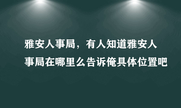 雅安人事局，有人知道雅安人事局在哪里么告诉俺具体位置吧