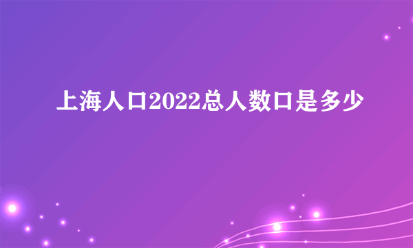 上海人口2022总人数口是多少