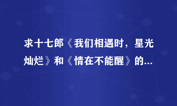 求十七郎《我们相遇时，星光灿烂》和《情在不能醒》的全文+番外，如果有作品集，加分。谢谢。