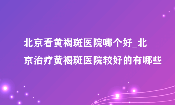 北京看黄褐斑医院哪个好_北京治疗黄褐斑医院较好的有哪些