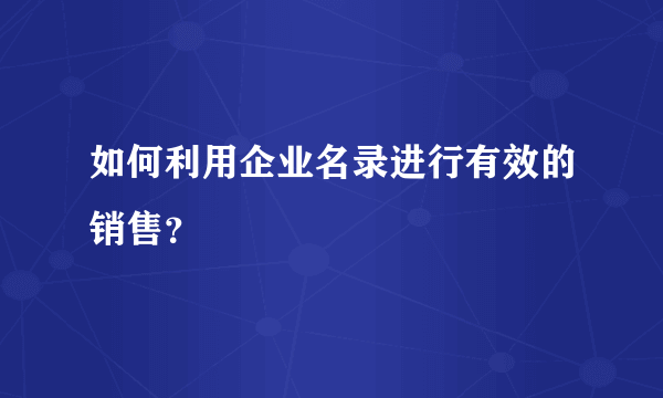 如何利用企业名录进行有效的销售？