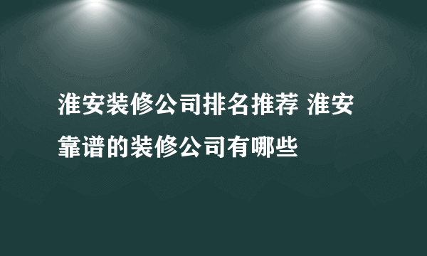 淮安装修公司排名推荐 淮安靠谱的装修公司有哪些