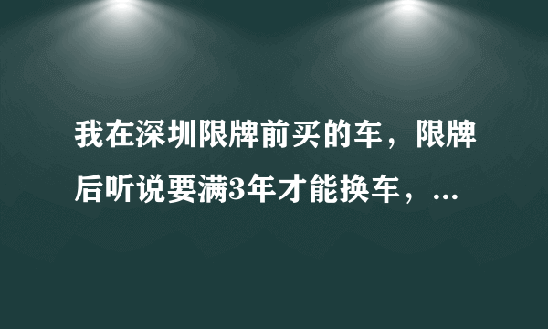 我在深圳限牌前买的车，限牌后听说要满3年才能换车，但是不知道换车